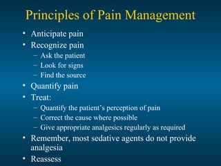 Principles of Pain Management
• Anticipate pain
• Recognize pain
– Ask the patient
– Look for signs
– Find the source
• Quantify pain
• Treat:
– Quantify the patient’s perception of pain
– Correct the cause where possible
– Give appropriate analgesics regularly as required
• Remember, most sedative agents do not provide
analgesia
• Reassess
 