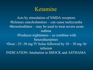 Ketamine
Acts by stimulation of NMDA receptors
•Releases catecholamines – can cause tachycardia
•Bronchodilator – may be used to treat severe acute
asthma
•Produces nightmares – so combine with
benzodiazepines
•Dose : 25 -30 mg IV bolus followed by 10 – 30 mg /hr
infusion
INDICATION: Intubation in SHOCK and ASTHAMA
 