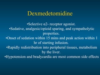 Dexmedetomidine
•Selective α2- receptor agonist.
•Sedative, analgesic/opioid sparing, and sympatholytic
properties.
•Onset of sedation within 15 mins and peak action within 1
hr of starting infusion.
•Rapidly redistribution into peripheral tissues, metabolism
by the liver.
•Hypotension and bradycardia are most common side effects
 