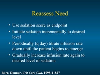 Reassess Need
• Use sedation score as endpoint
• Initiate sedation incrementally to desired
level
• Periodically (q day) titrate infusion rate
down until the patient begins to emerge
• Gradually increase infusion rate again to
desired level of sedation
Barr, Donner. Crit Care Clin. 1995;11827
 