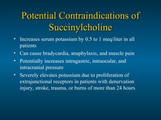 Potential Contraindications ofPotential Contraindications of
SuccinylcholineSuccinylcholine
• Increases serum potassium by 0.5 to 1 meq/liter in all
patients
• Can cause bradycardia, anaphylaxis, and muscle pain
• Potentially increases intragastric, intraocular, and
intracranial pressure
• Severely elevates potassium due to proliferation of
extrajunctional receptors in patients with denervation
injury, stroke, trauma, or burns of more than 24 hours
 