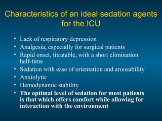 Characteristics of an ideal sedation agents
for the ICU
• Lack of respiratory depression
• Analgesia, especially for surgical patients
• Rapid onset, titratable, with a short elimination
half-time
• Sedation with ease of orientation and arousability
• Anxiolytic
• Hemodynamic stability
• The optimal level of sedation for most patients
is that which offers comfort while allowing for
interaction with the environment
 