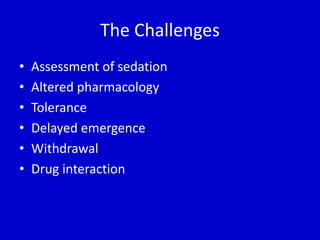 The Challenges 
• Assessment of sedation 
• Altered pharmacology 
• Tolerance 
• Delayed emergence 
• Withdrawal 
• Drug interaction 
 