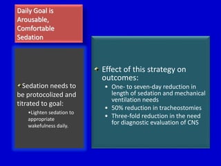 Daily Goal is 
Arousable, 
Comfortable 
Sedation 
Effect of this strategy on 
outcomes: 
• One- to seven-day reduction in 
length of sedation and mechanical 
ventilation needs 
• 50% reduction in tracheostomies 
• Three-fold reduction in the need 
for diagnostic evaluation of CNS 
Sedation needs to 
be protocolized and 
titrated to goal: 
•Lighten sedation to 
appropriate 
wakefulness daily. 
 