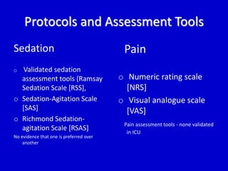 Protocols and Assessment Tools 
Sedation 
o Validated sedation 
assessment tools (Ramsay 
Sedation Scale [RSS], 
o Sedation-Agitation Scale 
[SAS] 
o Richmond Sedation-agitation 
Scale [RSAS] 
No evidence that one is preferred over 
another 
Pain 
o Numeric rating scale 
[NRS] 
o Visual analogue scale 
[VAS] 
Pain assessment tools - none validated 
in ICU 
 