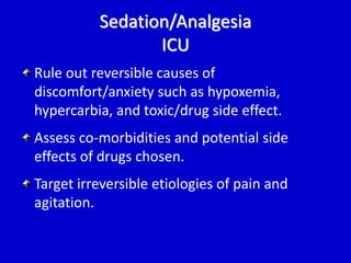 Sedation/Analgesia 
ICU 
Rule out reversible causes of 
discomfort/anxiety such as hypoxemia, 
hypercarbia, and toxic/drug side effect. 
Assess co-morbidities and potential side 
effects of drugs chosen. 
Target irreversible etiologies of pain and 
agitation. 
 