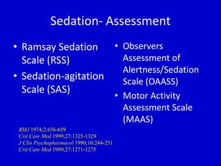 Sedation- Assessment 
• Ramsay Sedation 
Scale (RSS) 
• Sedation-agitation 
Scale (SAS) 
• Observers 
Assessment of 
Alertness/Sedation 
Scale (OAASS) 
• Motor Activity 
Assessment Scale 
(MAAS) 
BMJ 1974;2:656-659 
Crit Care Med 1999;27:1325-1329 
J Clin Psychopharmacol 1990;10:244-251 
Crit Care Med 1999;27:1271-1275 
 
