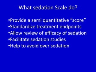 What sedation Scale do? 
•Provide a semi quantitative “score” 
•Standardize treatment endpoints 
•Allow review of efficacy of sedation 
•Facilitate sedation studies 
•Help to avoid over sedation 
 
