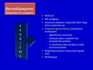 Benzodiazepines 
(Midazolam & Lorazepam) 
• Delirium 
• NO analgesia 
• Excessive sedation: especially after long-term 
sustained use 
• Propylene glycol toxicity (parenteral 
lorazepam) 
- Significance uncertain 
- Evaluate when a patient has 
unexplained acidosis 
- In alcoholics (due to doses used) 
and renal failure 
• Respiratory failure (concurrent opiate 
use) 
• Withdrawal 
 
