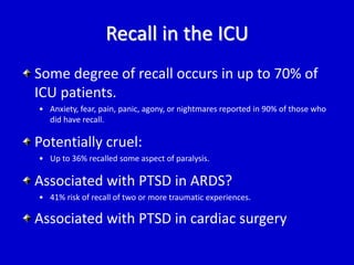Recall in the ICU 
Some degree of recall occurs in up to 70% of 
ICU patients. 
• Anxiety, fear, pain, panic, agony, or nightmares reported in 90% of those who 
did have recall. 
Potentially cruel: 
• Up to 36% recalled some aspect of paralysis. 
Associated with PTSD in ARDS? 
• 41% risk of recall of two or more traumatic experiences. 
Associated with PTSD in cardiac surgery 
 