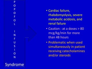 • Cardiac failure, 
rhabdomyolysis, severe 
metabolic acidosis, and 
renal failure 
• Caution : at a doses > 80 
mcg/kg/min for more 
than 48 hours 
• Problematic when used 
simultaneously in patient 
receiving catecholamines 
and/or steroids 
P 
O 
P 
O 
F 
O 
L 
I 
N 
F 
U 
S 
I 
O 
N 
Syndrome 
 