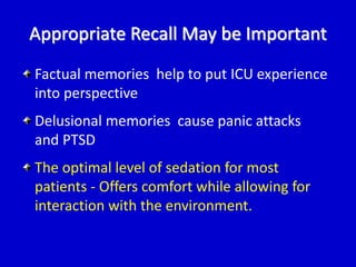 Appropriate Recall May be Important 
Factual memories help to put ICU experience 
into perspective 
Delusional memories cause panic attacks 
and PTSD 
The optimal level of sedation for most 
patients - Offers comfort while allowing for 
interaction with the environment. 
 