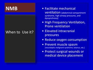 NMB • Facilitate mechanical 
ventilation [abdominal compartment 
syndrome, high airway pressures, and 
dyssynchrony] 
• High Frequency Ventilation, 
Prone ventilation 
• Elevated intracranial 
pressures 
• Reduce oxygen consumption 
• Prevent muscle spasm 
[neuroleptic malignant syndrome, tetanus, etc.] 
• Protect surgical wounds or 
medical device placement 
When to Use it? 
 