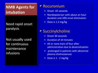 NMB Agents for 
intubation 
Rocuronium 
• Onset -45 seconds 
• Nondepolarizer with about an hour 
duration and 10% renal elimination 
• Dose is 1.2 mg/kg 
Succinylcholine 
• Onset 30 seconds 
• Duration of 10 minutes 
• All or none train of four after 
administration due to desensitization 
• prolonged in patients with abnormal 
plasma cholinesterase 
• Dose is 1 - 2 mg/kg 
Need rapid onset 
paralysis 
Not usually used 
for continuous 
maintenance 
infusions 
 