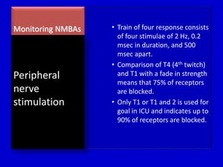 Monitoring NMBAs • Train of four response consists 
of four stimulae of 2 Hz, 0.2 
msec in duration, and 500 
msec apart. 
• Comparison of T4 (4th twitch) 
and T1 with a fade in strength 
means that 75% of receptors 
are blocked. 
• Only T1 or T1 and 2 is used for 
goal in ICU and indicates up to 
90% of receptors are blocked. 
Peripheral 
nerve 
stimulation 
 