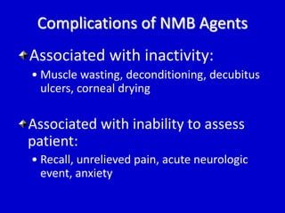 Complications of NMB Agents 
Associated with inactivity: 
• Muscle wasting, deconditioning, decubitus 
ulcers, corneal drying 
Associated with inability to assess 
patient: 
• Recall, unrelieved pain, acute neurologic 
event, anxiety 
 