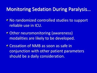 Monitoring Sedation During Paralysis… 
No randomized controlled studies to support 
reliable use in ICU. 
Other neuromonitoring (awareness) 
modalities are likely to be developed. 
Cessation of NMB as soon as safe in 
conjunction with other patient parameters 
should be a daily consideration. 
 
