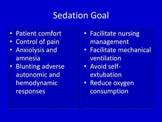 Sedation Goal 
• Patient comfort 
• Control of pain 
• Anxiolysis and 
amnesia 
• Blunting adverse 
autonomic and 
hemodynamic 
responses 
• Facilitate nursing 
management 
• Facilitate mechanical 
ventilation 
• Avoid self-extubation 
• Reduce oxygen 
consumption 
 