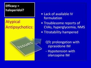 Efficacy = 
haloperidol? 
• Lack of available IV 
formulation 
• Troublesome reports of 
CVAs, hyperglycemia, NMS 
• Titratability hampered 
QTc prolongation with 
ziprasidone IM 
- Hypotension with 
olanzapine IM 
Atypical 
Antipsychotics: 
 