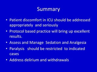 Summary 
• Patient discomfort in ICU should be addressed 
appropriately and seriously 
• Protocol based practice will bring up excellent 
results. 
• Assess and Manage Sedation and Analgesia 
• Paralysis should be restricted to indicated 
cases 
• Address delirium and withdrawals 
 
