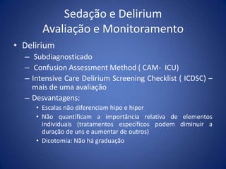 Sedação e Delirium
Avaliação e Monitoramento
• Delirium
– Subdiagnosticado
– Confusion Assessment Method ( CAM- ICU)
– Intensive Care Delirium Screening Checklist ( ICDSC) –
mais de uma avaliação
– Desvantagens:
• Escalas não diferenciam hipo e hiper
• Não quantificam a importância relativa de elementos
individuais (tratamentos específicos podem diminuir a
duração de uns e aumentar de outros)
• Dicotomia: Não há graduação
 