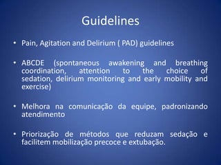 Guidelines
• Pain, Agitation and Delirium ( PAD) guidelines
• ABCDE (spontaneous awakening and breathing
coordination, attention to the choice of
sedation, delirium monitoring and early mobility and
exercise)
• Melhora na comunicação da equipe, padronizando
atendimento
• Priorização de métodos que reduzam sedação e
facilitem mobilização precoce e extubação.
 