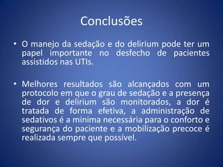 Conclusões
• O manejo da sedação e do delirium pode ter um
papel importante no desfecho de pacientes
assistidos nas UTIs.
• Melhores resultados são alcançados com um
protocolo em que o grau de sedação e a presença
de dor e delirium são monitorados, a dor é
tratada de forma efetiva, a administração de
sedativos é a mínima necessária para o conforto e
segurança do paciente e a mobilização precoce é
realizada sempre que possível.
 