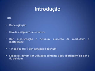 Introdução
UTI
• Dor e agitação
• Uso de analgésicos e sedativos
• Dor, supersedação e delirium: aumento da morbidade e
mortalidade
• “Tríade da UTI”: dor, agitação e delirium
• Sedativos devem ser utilizados somente após abordagem da dor e
do delirium
 