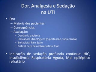 Dor, Analgesia e Sedação
na UTI
• Dor
– Maioria dos pacientes
– Consequências
– Avaliação:
• O próprio paciente
• Indicadores fisiológicos (hipertensão, taquicardia)
• Behavioral Pain Scale
• Critical Care Pain Observation Tool
• Indicação de sedação profunda contínua: HIC,
Insuficiência Respiratória Aguda, Mal epiléptico
refratário
 