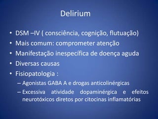 Delirium
• DSM –IV ( consciência, cognição, flutuação)
• Mais comum: comprometer atenção
• Manifestação inespecífica de doença aguda
• Diversas causas
• Fisiopatologia :
– Agonistas GABA A e drogas anticolinérgicas
– Excessiva atividade dopaminérgica e efeitos
neurotóxicos diretos por citocinas inflamatórias
 