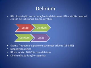 Delirium
• RM: Associação entre duração do delirium na UTI e atrofia cerebral
e lesão de substância branca cerebral
• Evento frequente e grave em pacientes críticos (16-89%)
• Diagnóstico clínico
• RR de morte: 10%/dia com delirium
• Diminuição da função cognitiva
Lesão Delirium
Delirium Lesão
 