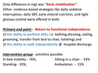 Only difference in mgt was “Early mobilisation”
Other evidence-based strategies like daily sedative
interruption, daily SBT, early enteral nutrition, and tight
glucose control were offered in both.
Primary end point - Return to functional independence
1) the ability to perform ADLs i.e. bathing,dressing, eating,
grooming, transfer from bed to chair, toileting) and
2) the ability to walk independently @ hospital discharge.
Intervention group- activities possible
In bed mobility - 76%, Sitting in a chair - 33%
Standing- 33%, Ambulation - 15%
 