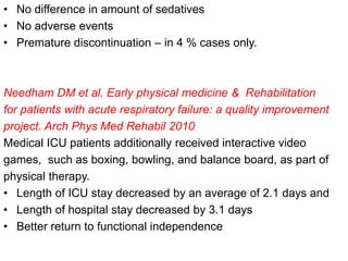 • No difference in amount of sedatives
• No adverse events
• Premature discontinuation – in 4 % cases only.
Needham DM et al. Early physical medicine & Rehabilitation
for patients with acute respiratory failure: a quality improvement
project. Arch Phys Med Rehabil 2010
Medical ICU patients additionally received interactive video
games, such as boxing, bowling, and balance board, as part of
physical therapy.
• Length of ICU stay decreased by an average of 2.1 days and
• Length of hospital stay decreased by 3.1 days
• Better return to functional independence
 