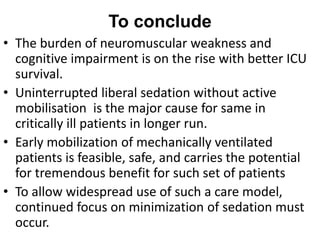 To conclude
• The burden of neuromuscular weakness and
cognitive impairment is on the rise with better ICU
survival.
• Uninterrupted liberal sedation without active
mobilisation is the major cause for same in
critically ill patients in longer run.
• Early mobilization of mechanically ventilated
patients is feasible, safe, and carries the potential
for tremendous benefit for such set of patients
• To allow widespread use of such a care model,
continued focus on minimization of sedation must
occur.
 