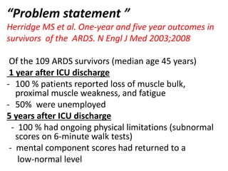 “Problem statement ”
Herridge MS et al. One-year and five year outcomes in
survivors of the ARDS. N Engl J Med 2003;2008
Of the 109 ARDS survivors (median age 45 years)
1 year after ICU discharge
- 100 % patients reported loss of muscle bulk,
proximal muscle weakness, and fatigue
- 50% were unemployed
5 years after ICU discharge
- 100 % had ongoing physical limitations (subnormal
scores on 6-minute walk tests)
- mental component scores had returned to a
low-normal level
 