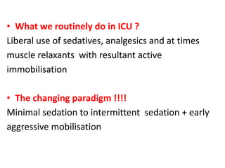 • What we routinely do in ICU ?
Liberal use of sedatives, analgesics and at times
muscle relaxants with resultant active
immobilisation
• The changing paradigm !!!!
Minimal sedation to intermittent sedation + early
aggressive mobilisation
 