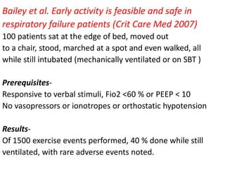 Bailey et al. Early activity is feasible and safe in
respiratory failure patients (Crit Care Med 2007)
100 patients sat at the edge of bed, moved out
to a chair, stood, marched at a spot and even walked, all
while still intubated (mechanically ventilated or on SBT )
Prerequisites-
Responsive to verbal stimuli, Fio2 <60 % or PEEP < 10
No vasopressors or ionotropes or orthostatic hypotension
Results-
Of 1500 exercise events performed, 40 % done while still
ventilated, with rare adverse events noted.
 