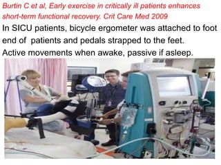 Burtin C et al, Early exercise in critically ill patients enhances
short-term functional recovery. Crit Care Med 2009
In SICU patients, bicycle ergometer was attached to foot
end of patients and pedals strapped to the feet.
Active movements when awake, passive if asleep.
 