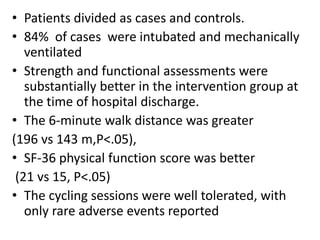 • Patients divided as cases and controls.
• 84% of cases were intubated and mechanically
ventilated
• Strength and functional assessments were
substantially better in the intervention group at
the time of hospital discharge.
• The 6-minute walk distance was greater
(196 vs 143 m,P<.05),
• SF-36 physical function score was better
(21 vs 15, P<.05)
• The cycling sessions were well tolerated, with
only rare adverse events reported
 