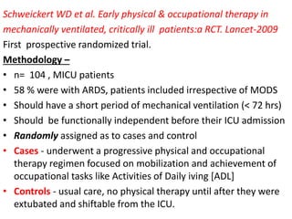 Schweickert WD et al. Early physical & occupational therapy in
mechanically ventilated, critically ill patients:a RCT. Lancet-2009
First prospective randomized trial.
Methodology –
• n= 104 , MICU patients
• 58 % were with ARDS, patients included irrespective of MODS
• Should have a short period of mechanical ventilation (< 72 hrs)
• Should be functionally independent before their ICU admission
• Randomly assigned as to cases and control
• Cases - underwent a progressive physical and occupational
therapy regimen focused on mobilization and achievement of
occupational tasks like Activities of Daily iving [ADL]
• Controls - usual care, no physical therapy until after they were
extubated and shiftable from the ICU.
 