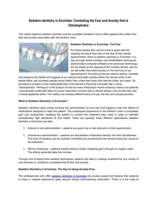 Sedation dentistry in Encinitas: Combating the Fear and Anxiety that is
                                      Odontophobia

This article explores sedation dentistry and the incredible benefits it has to offer patients who suffer from
fear and anxiety associated with the dentist’s chair.

                                                Sedation Dentistry in Encinitas: The Fear

                                                 For those people who cannot come to grips with the
                                                 crippling emotions they feel on the day of their dental
                                                 appointments, there is sedation dentistry in Encinitas. In a
                                                 day and age where complex oral rehabilitation techniques,
                                                 sophisticated computer software and advanced technology
                                                 are all readily at the disposal of the modern dentist, why do
                                                 we still suffer that awful anxiety on the morning of our
                                                 appointments? Everything that we need to restore, maintain
and preserve the health and hygiene of our natural adult teeth resides within the clinical white of the
dental office, yet countless people would rather hide under their beds than bite the bullet, as it were. So
pervasive a problem is the inexplicable fear of the dentist’s chair that it actually has a name:
‘odontophobia’. Perhaps it is the product of one too many Hollywood movies showing victims (not patients
) having teeth pulled with pliers by some insensitive monster (who’s almost always over six feet tall) clad
in blood-spattered white. The reality is an entirely different story and yet, the fear and anxiety persists.

What is Sedation Dentistry in Encinitas?

Sedation dentistry quite simply involves the administration of oral care and hygiene under the effects of
medications designed to relax the patient. The subsequent experience in the dentist’s chair is completely
pain and anxiety-free, enabling the patient to receive the treatment they need in order to maintain
exceptionally high standards of oral health. There are typically three different approaches sedation
dentistry in Encinitas can take:

    1. Enteral or oral administration ~ patients are given one or two pills prior to their appointment.

    1. Intravenous administration ~ patients are fed sedation medication directly into their bloodstream.
        The level of sedation can be carefully controlled and monitored by the dentist during the course of
        the treatment.

    1. Nitrous Oxide gas ~ patients breathe Nitrous Oxide (“laughing gas”) through an oxygen mask.
        The effects generally take five minutes.

Through one of these three sedation techniques, patients are able to undergo treatment for any variety of
oral ailments or conditions completely free of fear and anxiety.

Sedation Dentistry in Encinitas: The Key to being Anxiety-Free

The professionals who offer sedation dentistry in Encinitas are acutely aware that helping their patients
to enjoy a relaxed experience goes beyond simply administering medication. There is a full suite of
 