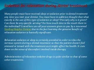 Many people must have received sleep or sedation prior to dental treatment
any time you visit your dentist. You must have in addition thought that what
exactly is the use of this type of sedation or sleep? Precisely why is it given?
Can there be any specific serving? For how much time is the result there in
the individual? Listed here are all your answers given to you by a renowned
Sterling Heights Dentist due to the fact learning the genuine benefit of
relaxation sedation is basically significant.
Relaxation sedation or sleep is certainly provided in order to relax the
nervous system during a dental treatment so that the patient doesn't feel
stressed or tensed with the treatment as it might affect his health. It cuts
down on the sense of discomfort involved inside therapy.
Administration of relaxation sedative drugs is quite similar to that of some
other treatments.
 