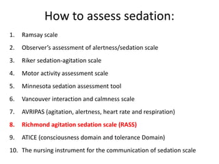 How to assess sedation:
1. Ramsay scale
2. Observer’s assessment of alertness/sedation scale
3. Riker sedation-agitation scale
4. Motor activity assessment scale
5. Minnesota sedation assessment tool
6. Vancouver interaction and calmness scale
7. AVRIPAS (agitation, alertness, heart rate and respiration)
8. Richmond agitation sedation scale (RASS)
9. ATICE (consciousness domain and tolerance Domain)
10. The nursing instrument for the communication of sedation scale
 