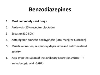 Benzodiazepines
1. Most commonly used drugs
2. Anxiolysis (20% receptor blockade)
3. Sedation (30-50%)
4. Anterograde amnesia and hypnosis (60% receptor blockade)
5. Muscle relaxation, respiratory depression and anticonvulsant
activity
6. Acts by potentiation of the inhibitory neurotransmitter – ϒ
aminobutyric acid (GABA)
 