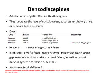 Benzodiazepines
• Additive or synergistic effects with other agents
• They decrease the level of consciousness, suppress respiratory drive,
or decrease blood pressure.
• Dose:
• lorazepam has propylene glycol as diluent.
• If infused > 1 mg/kg/day) Propylene glycol toxicity can cause anion
gap metabolic acidosis and acute renal failure, as well as central
nervous system depression or seizures.
• May cause frank delirium.*
Sedation in neurological intensive care unit; Birinder S. Paul, Gunchan Paul; Annals of Indian Academy of Neurology, April-June
2013, Vol 16, Issue 2
 