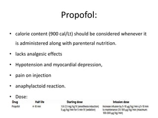 Propofol:
• calorie content (900 cal/Lt) should be considered whenever it
is administered along with parenteral nutrition.
• lacks analgesic effects
• Hypotension and myocardial depression,
• pain on injection
• anaphylactoid reaction.
• Dose:
 