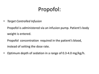 Propofol:
• Target Controlled Infusion
Propofol is administered via an infusion pump. Patient’s body
weight is entered.
Propofol concentration required in the patient’s blood,
instead of setting the dose rate.
• Optimum depth of sedation in a range of 0.3-4.0 mg/kg/h.
 