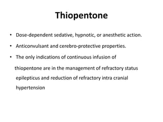 Thiopentone
• Dose-dependent sedative, hypnotic, or anesthetic action.
• Anticonvulsant and cerebro-protective properties.
• The only indications of continuous infusion of
thiopentone are in the management of refractory status
epilepticus and reduction of refractory intra cranial
hypertension
 