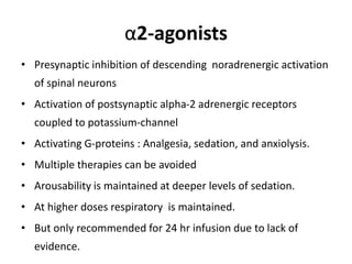 α2-agonists
• Presynaptic inhibition of descending noradrenergic activation
of spinal neurons
• Activation of postsynaptic alpha-2 adrenergic receptors
coupled to potassium-channel
• Activating G-proteins : Analgesia, sedation, and anxiolysis.
• Multiple therapies can be avoided
• Arousability is maintained at deeper levels of sedation.
• At higher doses respiratory is maintained.
• But only recommended for 24 hr infusion due to lack of
evidence.
 