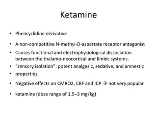 Ketamine
• Phencyclidine derivative
• A non-competitive N-methyl-D-aspartate receptor antagonist
• Causes functional and electrophysiological dissociation
between the thalamo-neocortical and limbic systems.
• “sensory isolation”: potent analgesic, sedative, and amnestic
• properties.
• Negative effects on CMRO2, CBF and ICP  not very popular
• ketamine (dose range of 1.5–3 mg/kg)
 